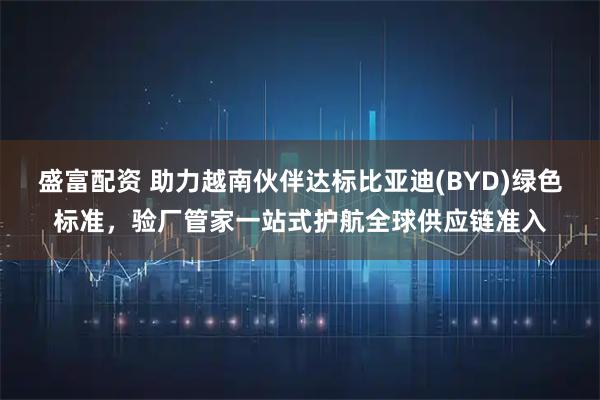 盛富配资 助力越南伙伴达标比亚迪(BYD)绿色标准，验厂管家一站式护航全球供应链准入