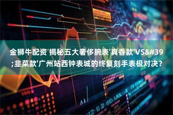 金狮牛配资 揭秘五大奢侈腕表'真香款'VS'韭菜款'广州站西钟表城的终复刻手表极对决？