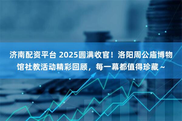 济南配资平台 2025圆满收官！洛阳周公庙博物馆社教活动精彩回顾，每一幕都值得珍藏～