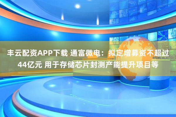 丰云配资APP下载 通富微电：拟定增募资不超过44亿元 用于存储芯片封测产能提升项目等