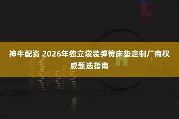 神牛配资 2026年独立袋装弹簧床垫定制厂商权威甄选指南