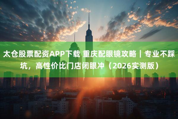 太仓股票配资APP下载 重庆配眼镜攻略｜专业不踩坑，高性价比门店闭眼冲（2026实测版）