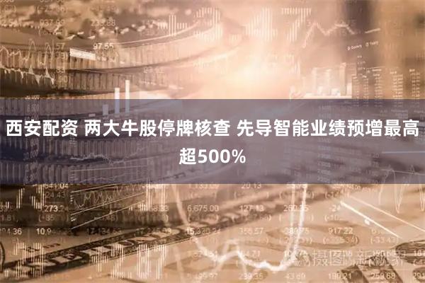 西安配资 两大牛股停牌核查 先导智能业绩预增最高超500%