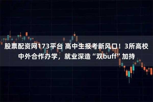 股票配资网173平台 高中生报考新风口！3所高校中外合作办学，就业深造“双buff”加持