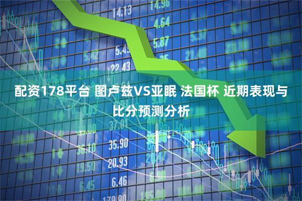 配资178平台 图卢兹VS亚眠 法国杯 近期表现与比分预测分析