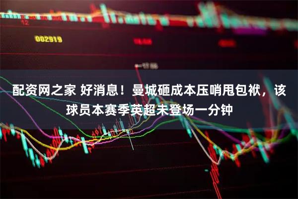 配资网之家 好消息！曼城砸成本压哨甩包袱，该球员本赛季英超未登场一分钟