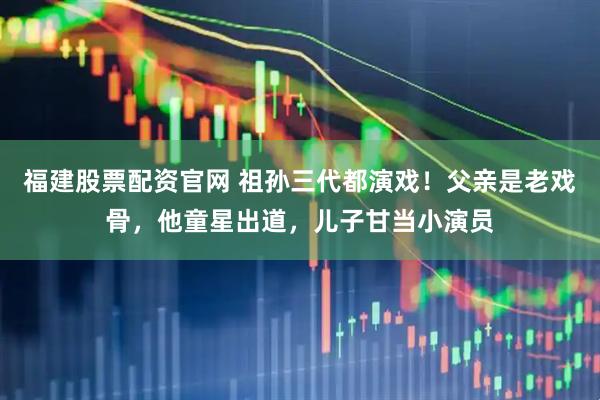 福建股票配资官网 祖孙三代都演戏！父亲是老戏骨，他童星出道，儿子甘当小演员
