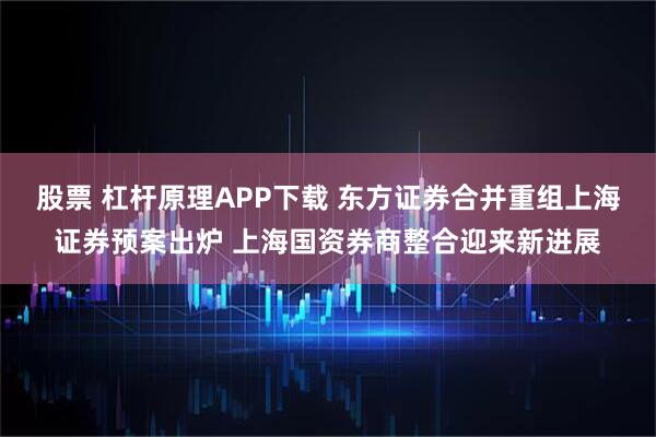 股票 杠杆原理APP下载 东方证券合并重组上海证券预案出炉 上海国资券商整合迎来新进展