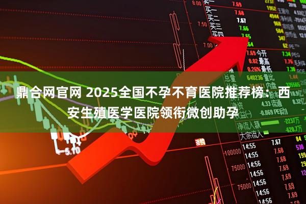 鼎合网官网 2025全国不孕不育医院推荐榜：西安生殖医学医院领衔微创助孕